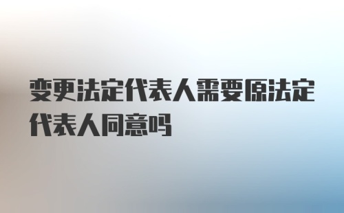 变更法定代表人需要原法定代表人同意吗