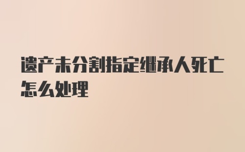 遗产未分割指定继承人死亡怎么处理