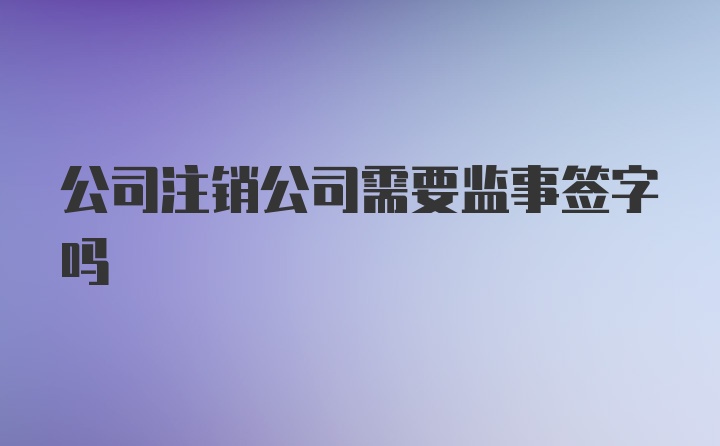 公司注销公司需要监事签字吗