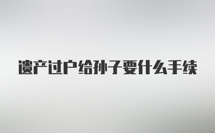 遗产过户给孙子要什么手续