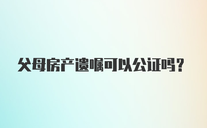 父母房产遗嘱可以公证吗？