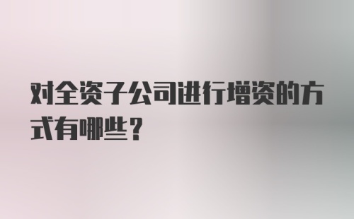 对全资子公司进行增资的方式有哪些？