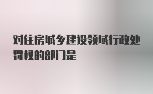 对住房城乡建设领域行政处罚权的部门是