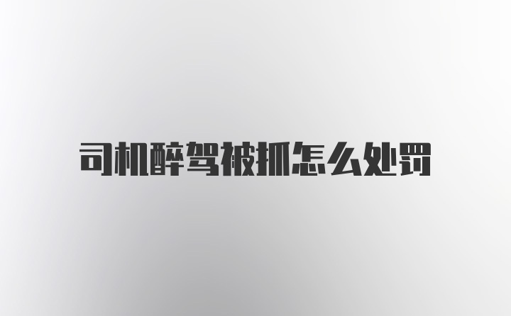 司机醉驾被抓怎么处罚