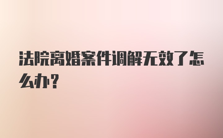 法院离婚案件调解无效了怎么办？