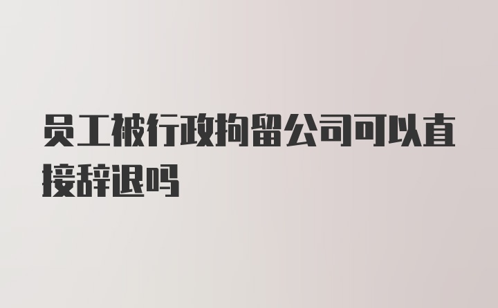 员工被行政拘留公司可以直接辞退吗