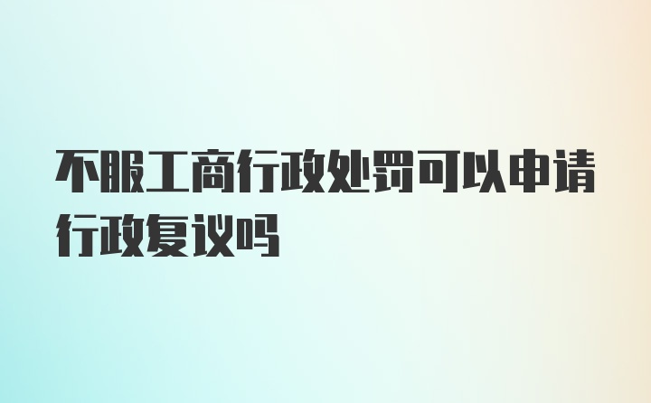 不服工商行政处罚可以申请行政复议吗