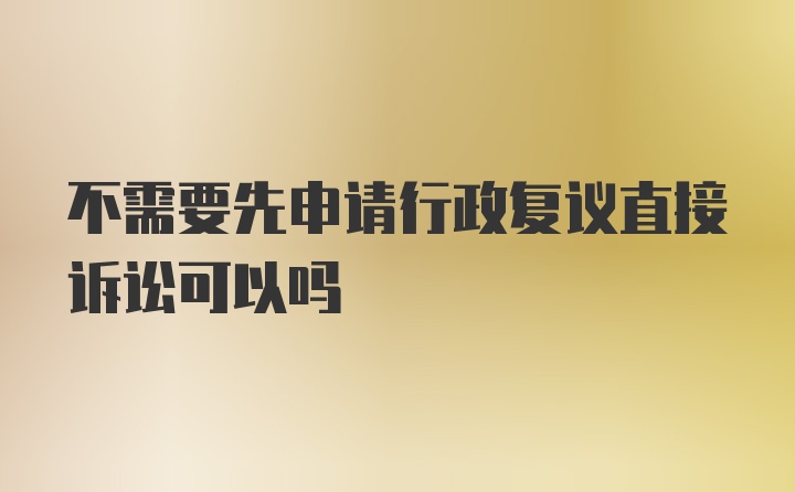 不需要先申请行政复议直接诉讼可以吗