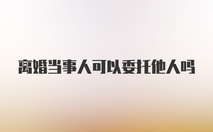 离婚当事人可以委托他人吗