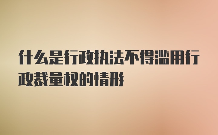 什么是行政执法不得滥用行政裁量权的情形