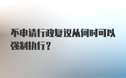 不申请行政复议从何时可以强制执行？