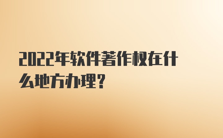 2022年软件著作权在什么地方办理?