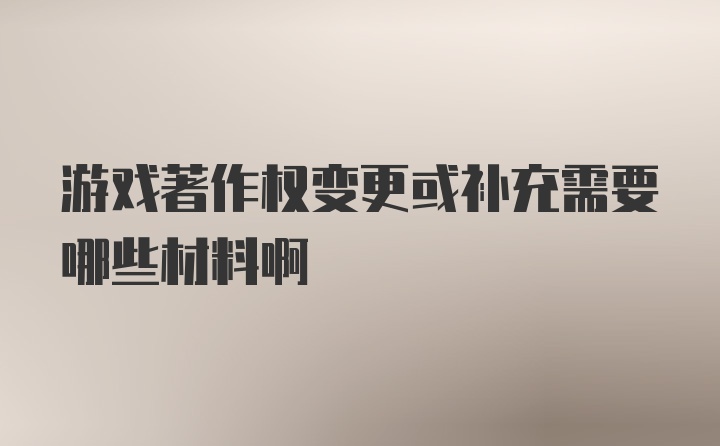 游戏著作权变更或补充需要哪些材料啊