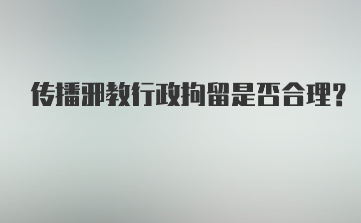 传播邪教行政拘留是否合理？