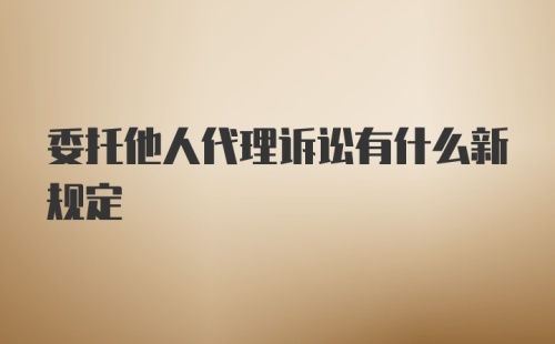 委托他人代理诉讼有什么新规定