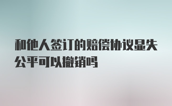 和他人签订的赔偿协议显失公平可以撤销吗