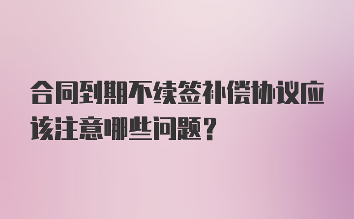 合同到期不续签补偿协议应该注意哪些问题？