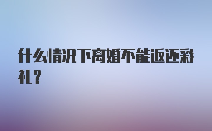 什么情况下离婚不能返还彩礼？