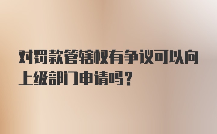 对罚款管辖权有争议可以向上级部门申请吗？