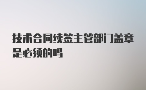 技术合同续签主管部门盖章是必须的吗