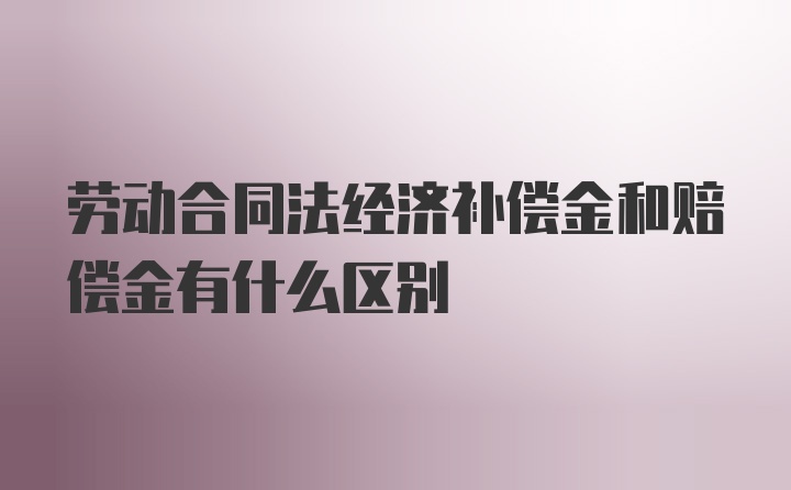 劳动合同法经济补偿金和赔偿金有什么区别