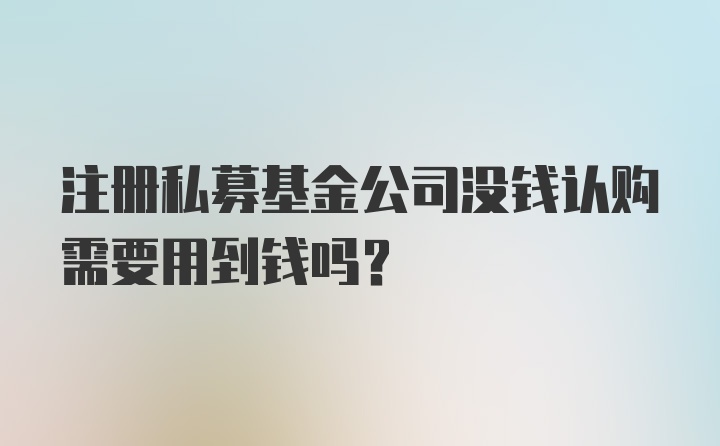 注册私募基金公司没钱认购需要用到钱吗？