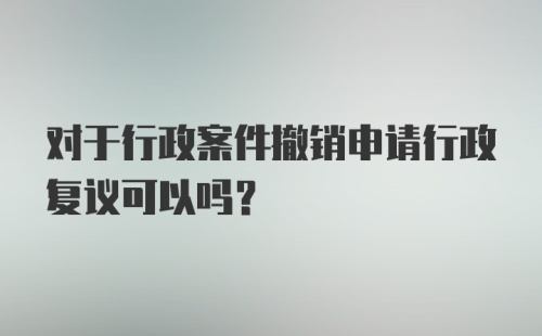 对于行政案件撤销申请行政复议可以吗？