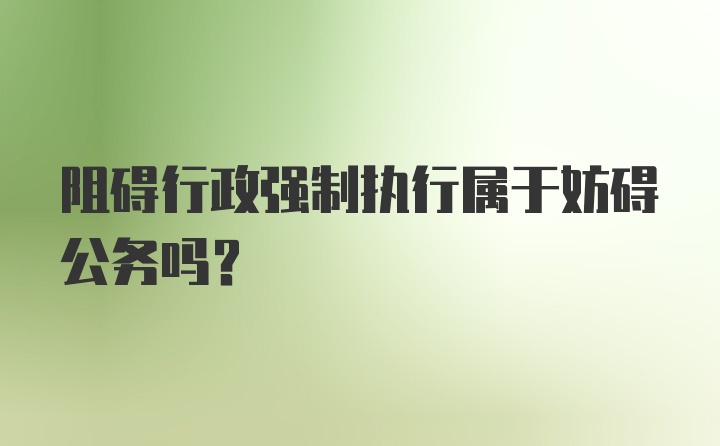 阻碍行政强制执行属于妨碍公务吗？