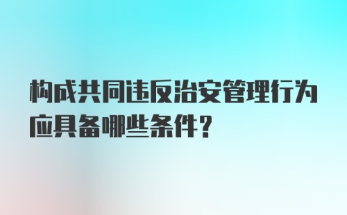 构成共同违反治安管理行为应具备哪些条件?