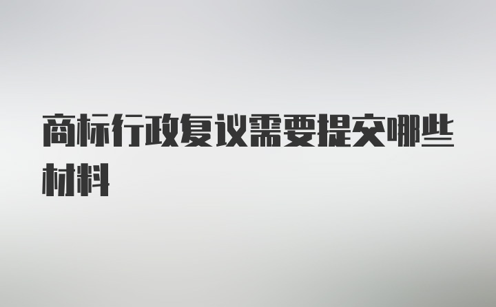 商标行政复议需要提交哪些材料