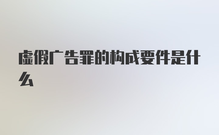 虚假广告罪的构成要件是什么