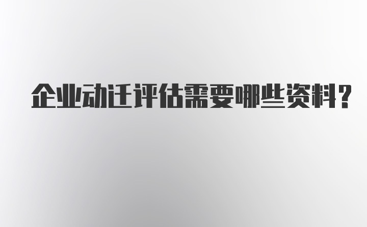 企业动迁评估需要哪些资料？