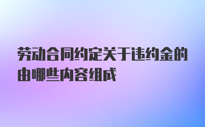 劳动合同约定关于违约金的由哪些内容组成