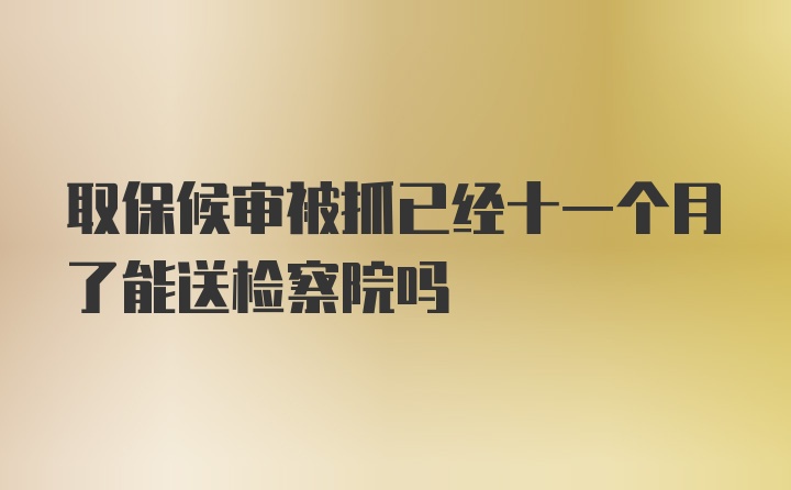 取保候审被抓已经十一个月了能送检察院吗