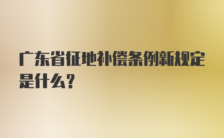 广东省征地补偿条例新规定是什么?