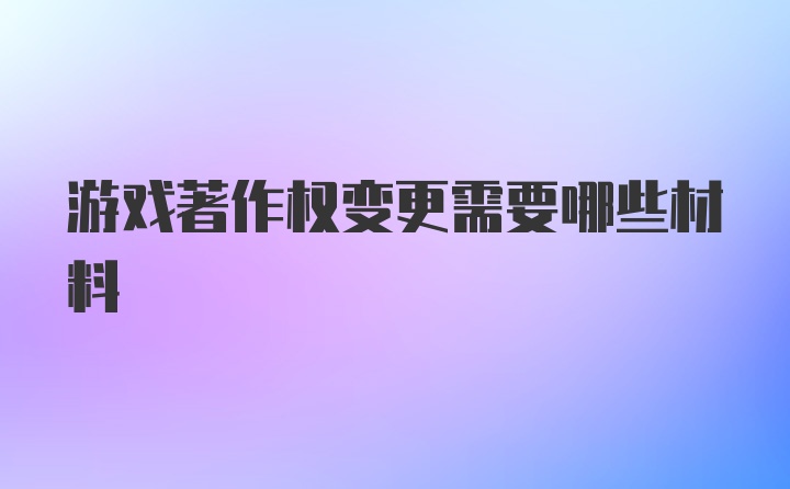 游戏著作权变更需要哪些材料