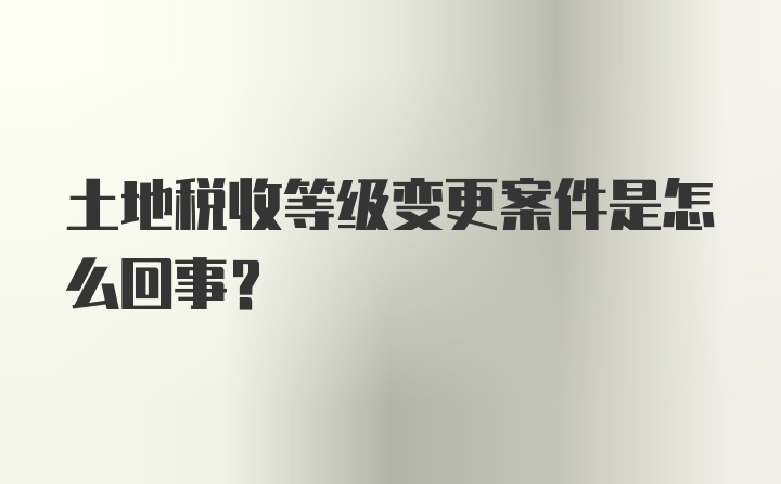 土地税收等级变更案件是怎么回事？