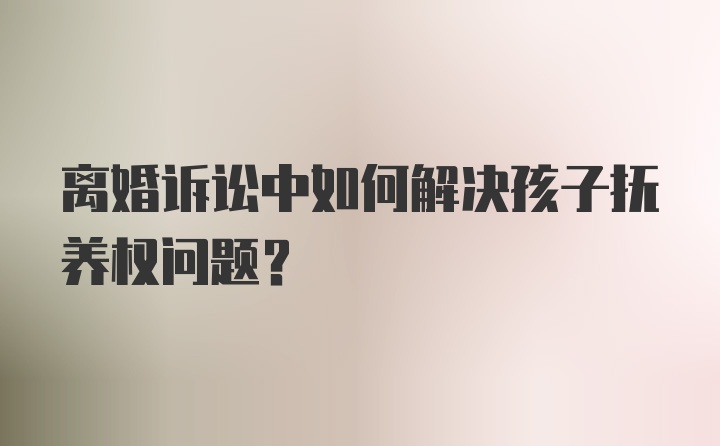 离婚诉讼中如何解决孩子抚养权问题?