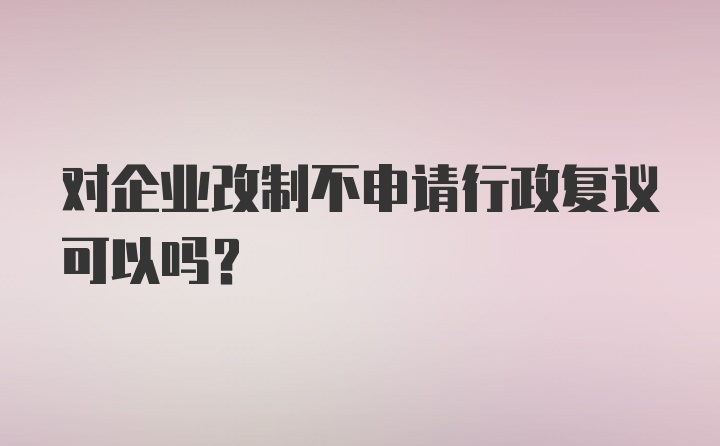 对企业改制不申请行政复议可以吗？