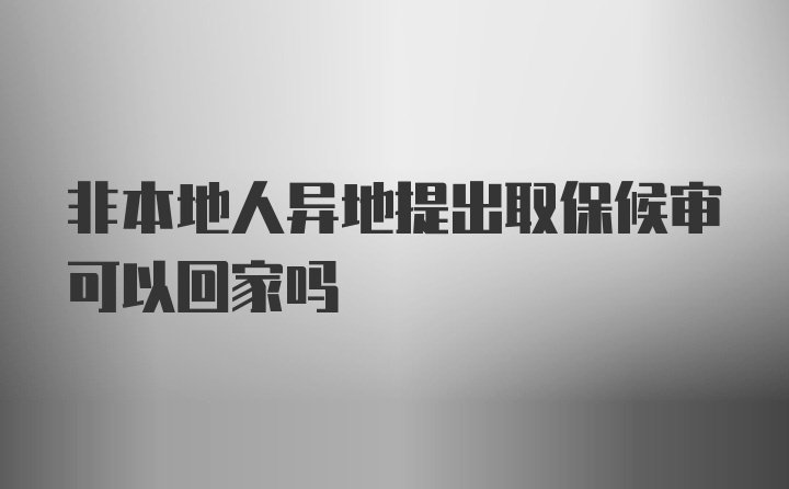 非本地人异地提出取保候审可以回家吗