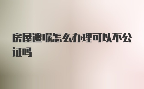 房屋遗嘱怎么办理可以不公证吗