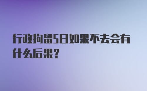 行政拘留5日如果不去会有什么后果？