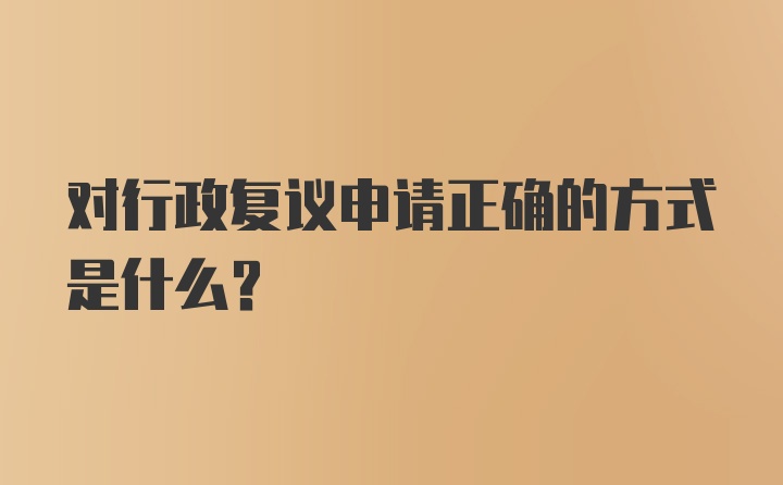 对行政复议申请正确的方式是什么？