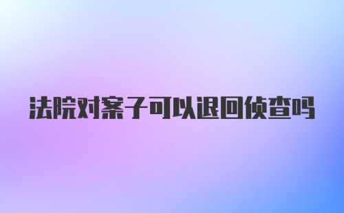 法院对案子可以退回侦查吗