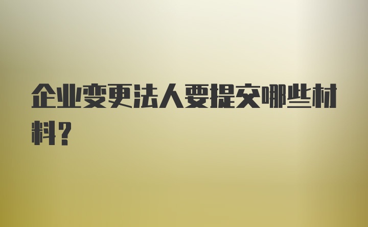 企业变更法人要提交哪些材料？
