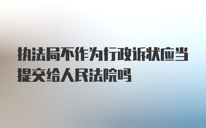 执法局不作为行政诉状应当提交给人民法院吗