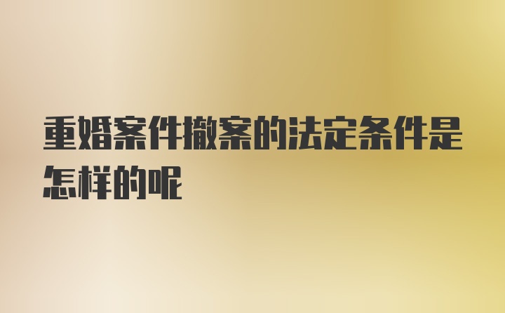 重婚案件撤案的法定条件是怎样的呢