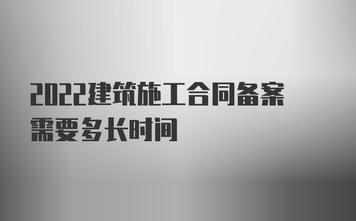 2022建筑施工合同备案需要多长时间