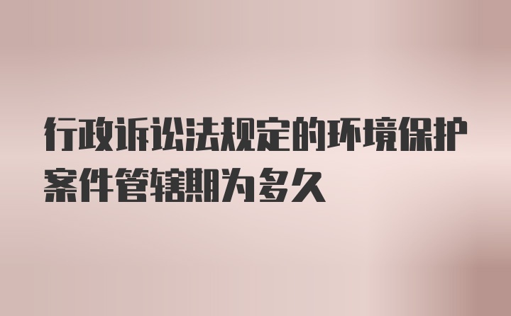 行政诉讼法规定的环境保护案件管辖期为多久