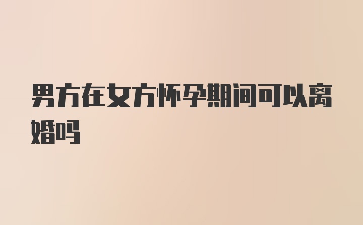 男方在女方怀孕期间可以离婚吗